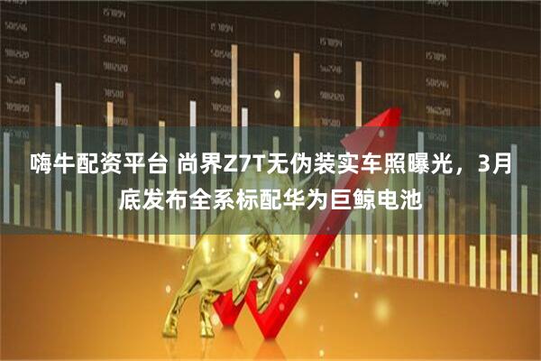 嗨牛配资平台 尚界Z7T无伪装实车照曝光，3月底发布全系标配华为巨鲸电池