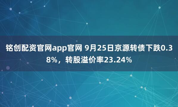 铭创配资官网app官网 9月25日京源转债下跌0.38%，转股溢价率23.24%