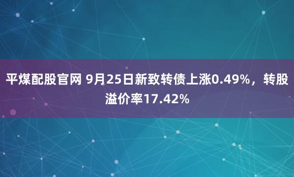 平煤配股官网 9月25日新致转债上涨0.49%，转股溢价率17.42%