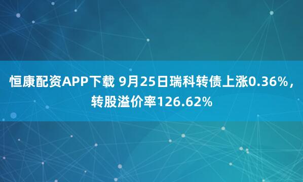 恒康配资APP下载 9月25日瑞科转债上涨0.36%，转股溢价率126.62%