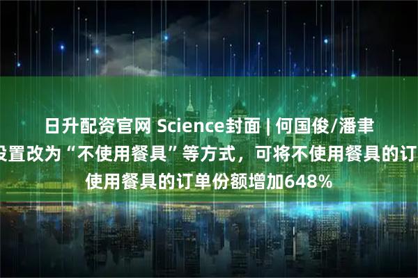 日升配资官网 Science封面 | 何国俊/潘聿航等发现将默认设置改为“不使用餐具”等方式，可将不使用餐具的订单份额增加648%