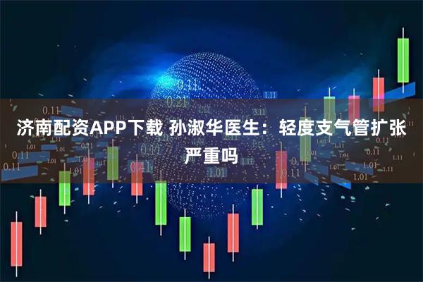 济南配资APP下载 孙淑华医生：轻度支气管扩张严重吗