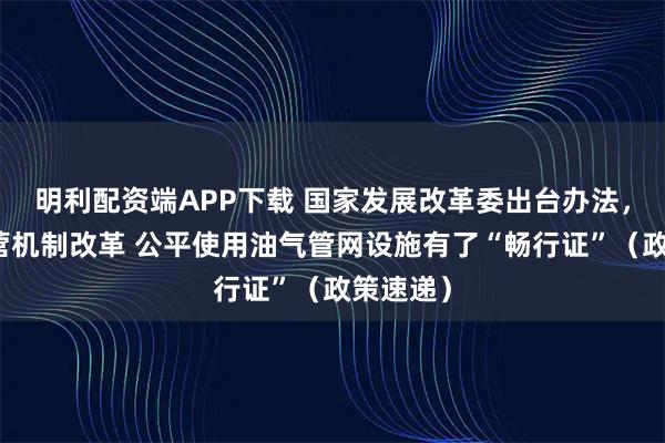 明利配资端APP下载 国家发展改革委出台办法，推进运营机制改革 公平使用油气管网设施有了“畅行证”（政策速递）