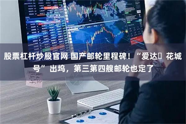 股票杠杆炒股官网 国产邮轮里程碑！“爱达・花城号” 出坞，第三第四艘邮轮也定了