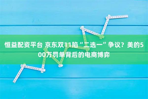 恒益配资平台 京东双11陷“二选一”争议？美的500万罚单背后的电商博弈