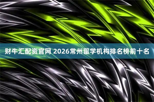 财牛汇配资官网 2026常州留学机构排名榜前十名