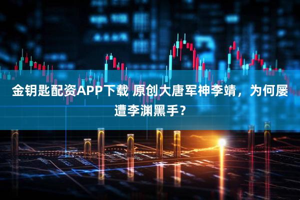 金钥匙配资APP下载 原创大唐军神李靖，为何屡遭李渊黑手？