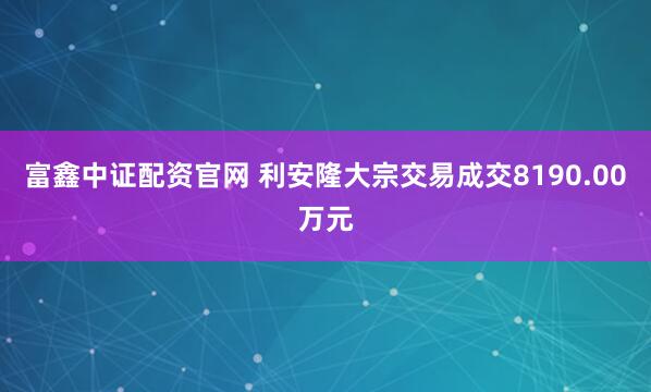 富鑫中证配资官网 利安隆大宗交易成交8190.00万元