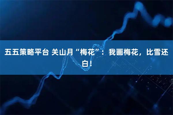 五五策略平台 关山月“梅花”:我画梅花,比雪还白!