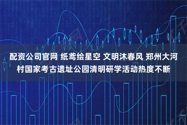 配资公司官网 纸鸢绘星空 文明沐春风 郑州大河村国家考古遗址公园清明研学活动热度不断
