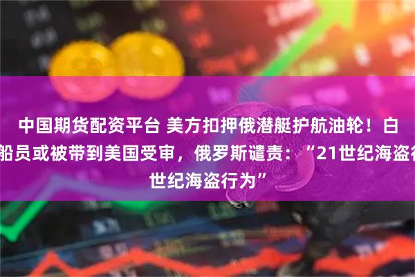 中国期货配资平台 美方扣押俄潜艇护航油轮！白宫：船员或被带到美国受审，俄罗斯谴责：“21世纪海盗行为”