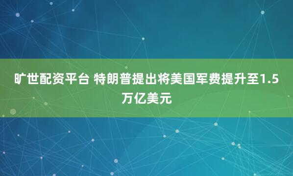 旷世配资平台 特朗普提出将美国军费提升至1.5万亿美元