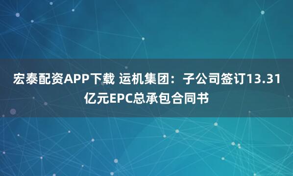 宏泰配资APP下载 运机集团：子公司签订13.31亿元EPC总承包合同书