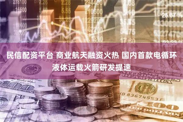 民信配资平台 商业航天融资火热 国内首款电循环液体运载火箭研发提速