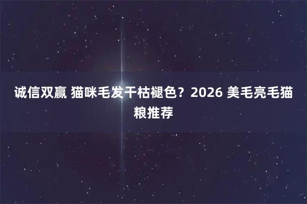 诚信双赢 猫咪毛发干枯褪色？2026 美毛亮毛猫粮推荐
