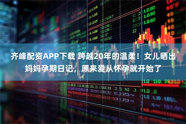 齐峰配资APP下载 跨越20年的温柔！女儿晒出妈妈孕期日记，原来爱从怀孕就开始了
