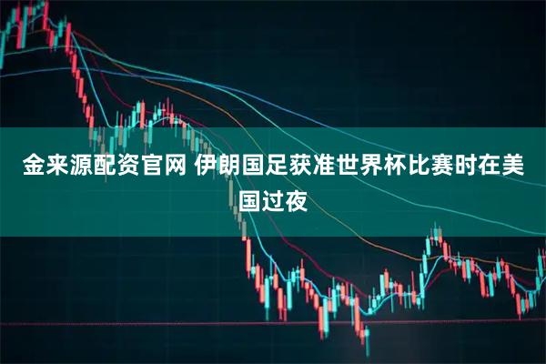金来源配资官网 伊朗国足获准世界杯比赛时在美国过夜