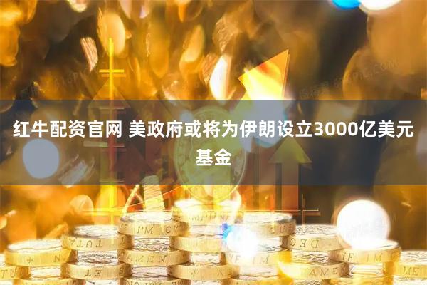 红牛配资官网 美政府或将为伊朗设立3000亿美元基金