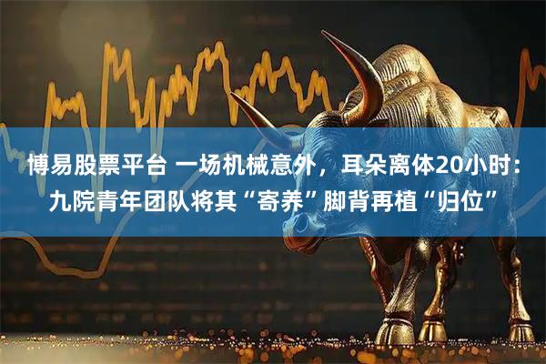 博易股票平台 一场机械意外,耳朵离体20小时:九院青年团队将其“寄养”脚背再植“归位”