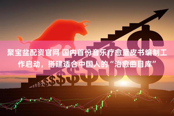 聚宝盆配资官网 国内首份音乐疗愈蓝皮书编制工作启动，搭建适合中国人的“治愈曲目库”