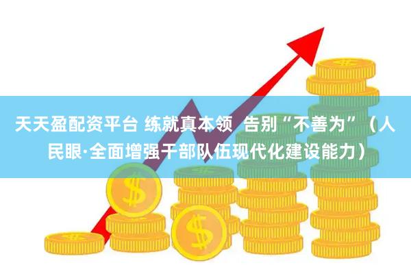 天天盈配资平台 练就真本领  告别“不善为”（人民眼·全面增强干部队伍现代化建设能力）